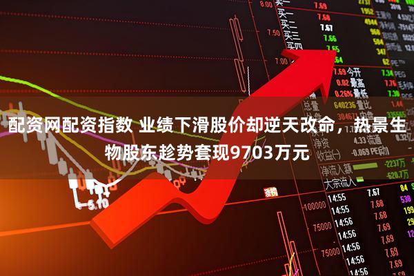 配资网配资指数 业绩下滑股价却逆天改命，热景生物股东趁势套现9703万元