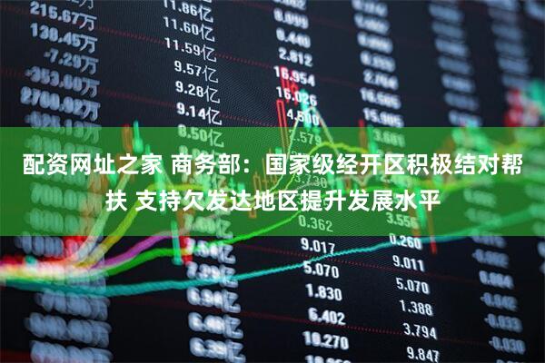配资网址之家 商务部：国家级经开区积极结对帮扶 支持欠发达地区提升发展水平