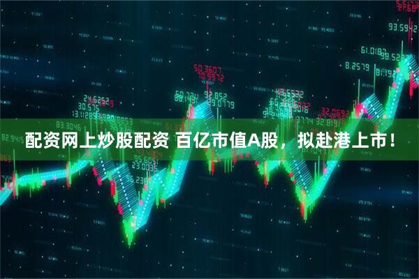 配资网上炒股配资 百亿市值A股，拟赴港上市！