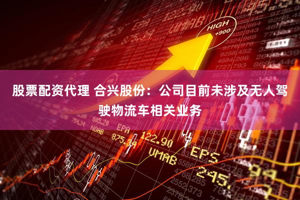 股票配资代理 合兴股份：公司目前未涉及无人驾驶物流车相关业务