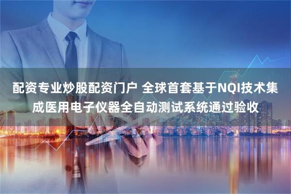 配资专业炒股配资门户 全球首套基于NQI技术集成医用电子仪器全自动测试系统通过验收