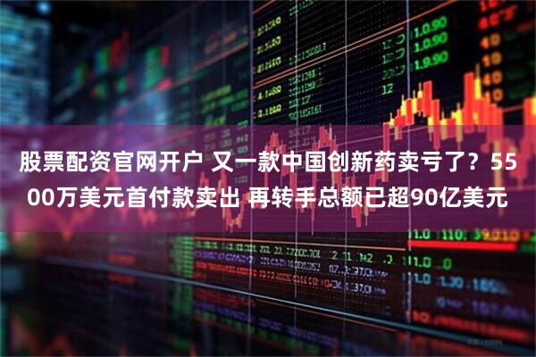 股票配资官网开户 又一款中国创新药卖亏了？5500万美元首付款卖出 再转手总额已超90亿美元