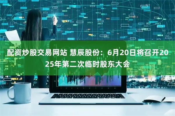 配资炒股交易网站 慧辰股份：6月20日将召开2025年第二次临时股东大会