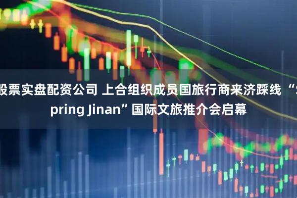 股票实盘配资公司 上合组织成员国旅行商来济踩线 “Spring Jinan”国际文旅推介会启幕