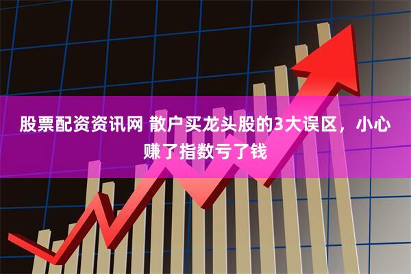 股票配资资讯网 散户买龙头股的3大误区，小心赚了指数亏了钱