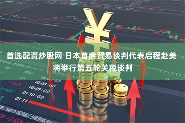 首选配资炒股网 日本首席贸易谈判代表启程赴美 将举行第五轮关税谈判