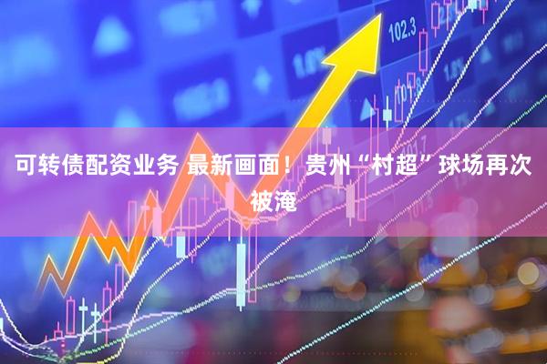 可转债配资业务 最新画面！贵州“村超”球场再次被淹