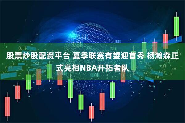 股票炒股配资平台 夏季联赛有望迎首秀 杨瀚森正式亮相NBA开拓者队