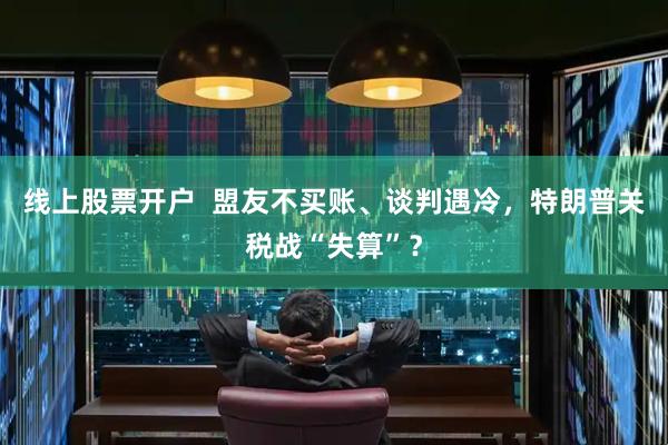 线上股票开户  盟友不买账、谈判遇冷，特朗普关税战“失算”？