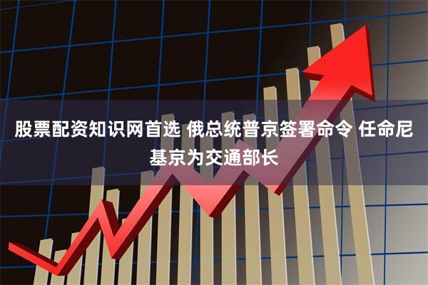 股票配资知识网首选 俄总统普京签署命令 任命尼基京为交通部长