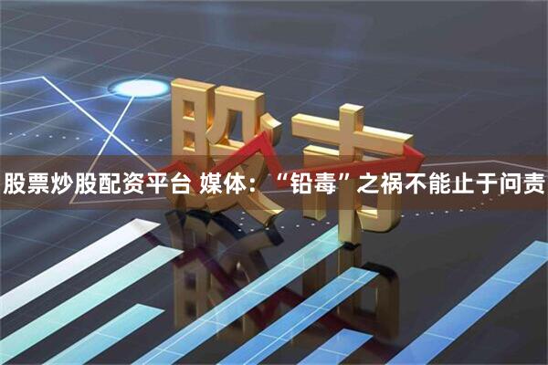 股票炒股配资平台 媒体：“铅毒”之祸不能止于问责