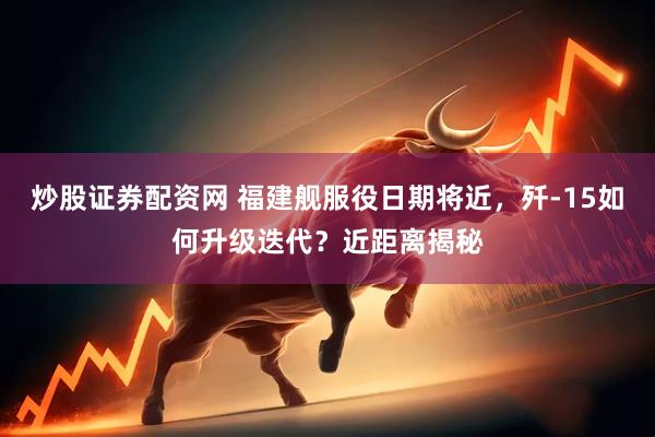 炒股证券配资网 福建舰服役日期将近，歼-15如何升级迭代？近距离揭秘