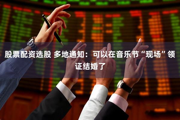 股票配资选股 多地通知：可以在音乐节“现场”领证结婚了