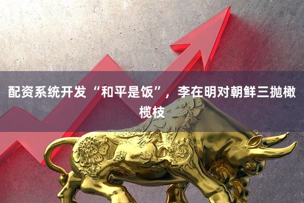 配资系统开发 “和平是饭”，李在明对朝鲜三抛橄榄枝