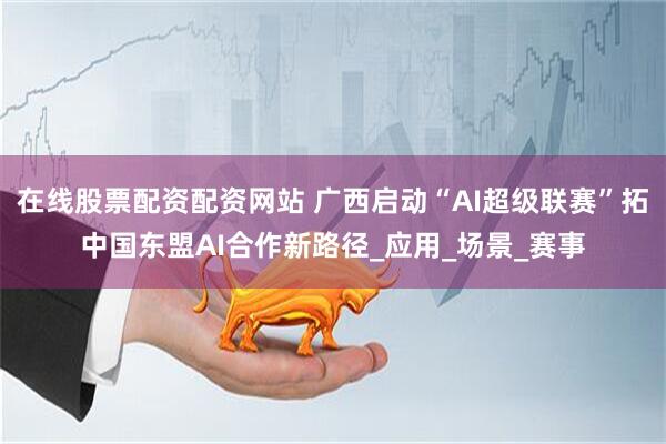 在线股票配资配资网站 广西启动“AI超级联赛”拓中国东盟AI合作新路径_应用_场景_赛事
