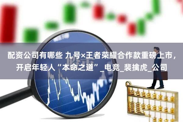 配资公司有哪些 九号×王者荣耀合作款重磅上市，开启年轻人“本命之道”_电竞_裴擒虎_公司