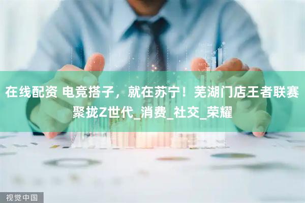 在线配资 电竞搭子，就在苏宁！芜湖门店王者联赛聚拢Z世代_消费_社交_荣耀