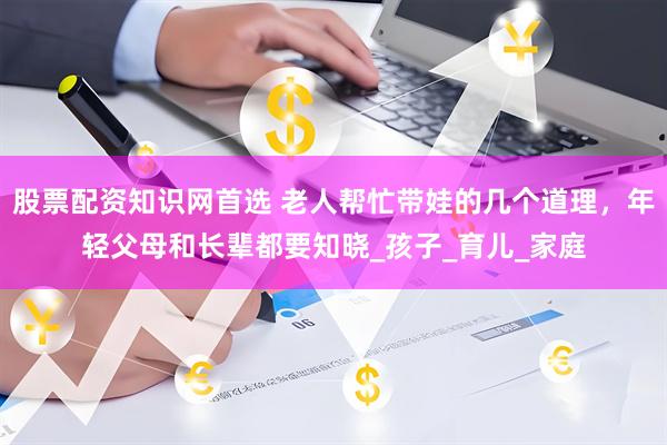 股票配资知识网首选 老人帮忙带娃的几个道理，年轻父母和长辈都要知晓_孩子_育儿_家庭