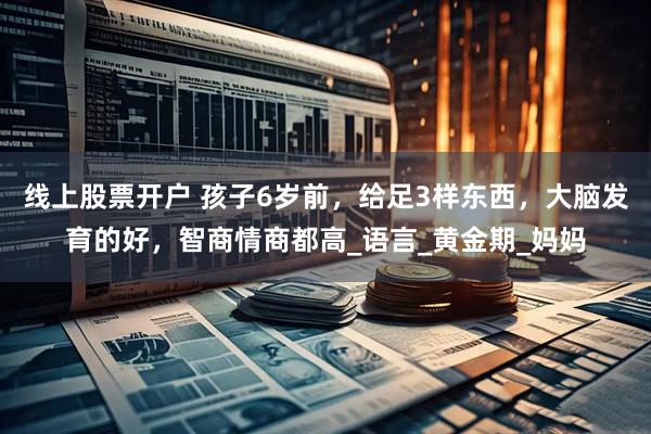 线上股票开户 孩子6岁前，给足3样东西，大脑发育的好，智商情商都高_语言_黄金期_妈妈