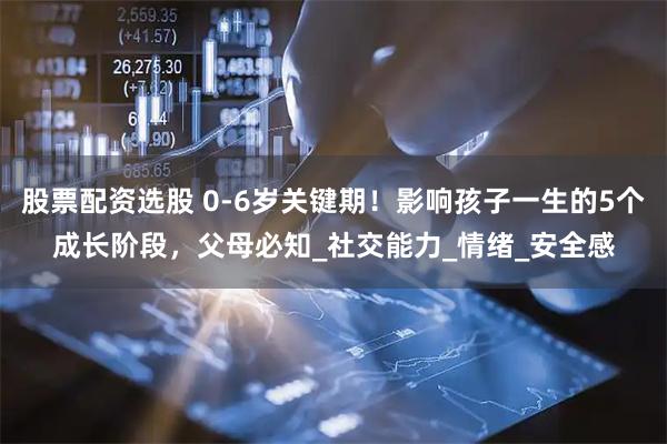 股票配资选股 0-6岁关键期！影响孩子一生的5个成长阶段，父母必知_社交能力_情绪_安全感