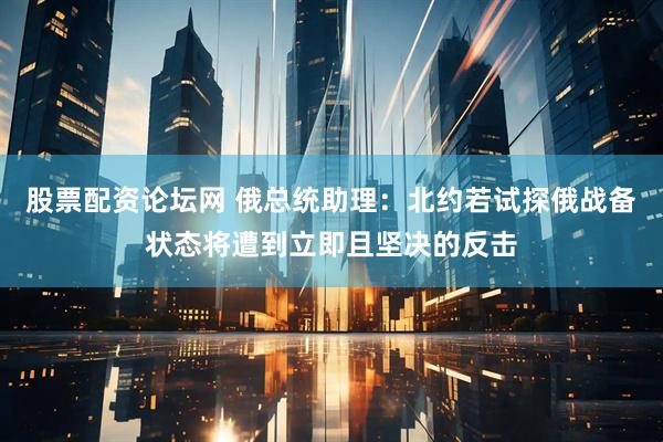 股票配资论坛网 俄总统助理：北约若试探俄战备状态将遭到立即且坚决的反击