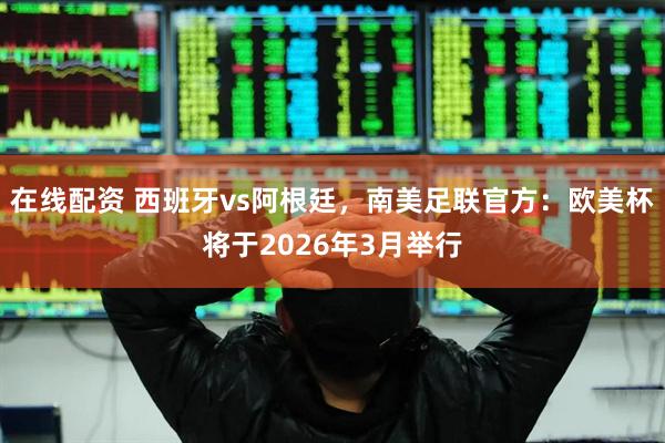 在线配资 西班牙vs阿根廷，南美足联官方：欧美杯将于2026年3月举行