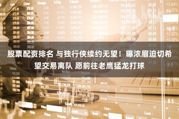 股票配资排名 与独行侠续约无望！曝浓眉迫切希望交易离队 愿前往老鹰猛龙打球