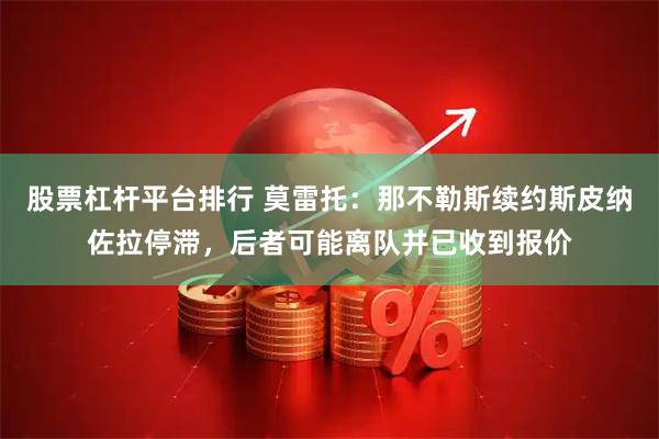 股票杠杆平台排行 莫雷托：那不勒斯续约斯皮纳佐拉停滞，后者可能离队并已收到报价
