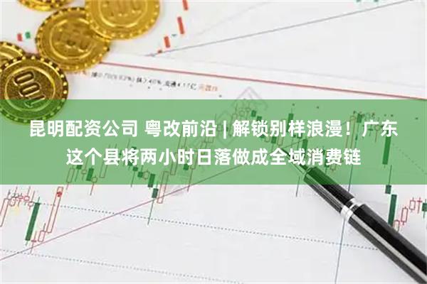 昆明配资公司 粤改前沿 | 解锁别样浪漫！广东这个县将两小时日落做成全域消费链
