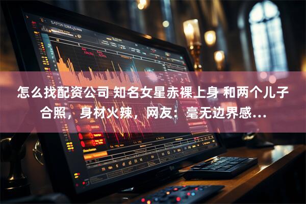 怎么找配资公司 知名女星赤裸上身 和两个儿子合照，身材火辣，网友：毫无边界感…